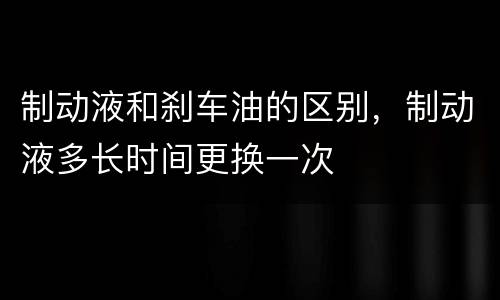 制动液和刹车油的区别，制动液多长时间更换一次