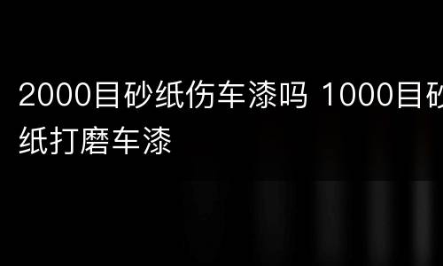 2000目砂纸伤车漆吗 1000目砂纸打磨车漆