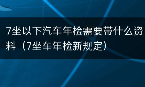 7坐以下汽车年检需要带什么资料（7坐车年检新规定）