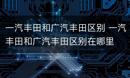 一汽丰田和广汽丰田区别 一汽丰田和广汽丰田区别在哪里