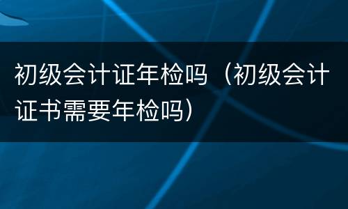 初级会计证年检吗（初级会计证书需要年检吗）