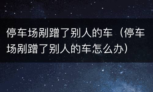 停车场剐蹭了别人的车（停车场剐蹭了别人的车怎么办）