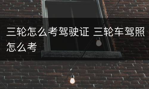 三轮怎么考驾驶证 三轮车驾照怎么考