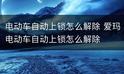 电动车自动上锁怎么解除 爱玛电动车自动上锁怎么解除