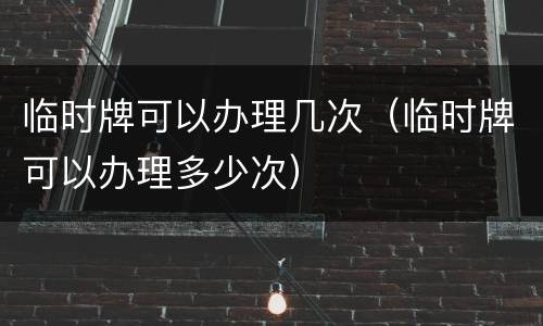 临时牌可以办理几次（临时牌可以办理多少次）