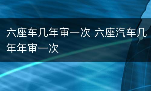 六座车几年审一次 六座汽车几年年审一次