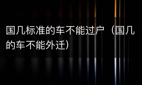 国几标准的车不能过户（国几的车不能外迁）