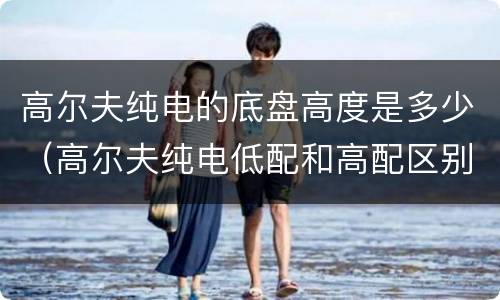 高尔夫纯电的底盘高度是多少（高尔夫纯电低配和高配区别）