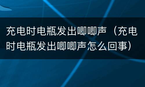 充电时电瓶发出唧唧声（充电时电瓶发出唧唧声怎么回事）