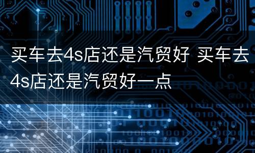 买车去4s店还是汽贸好 买车去4s店还是汽贸好一点