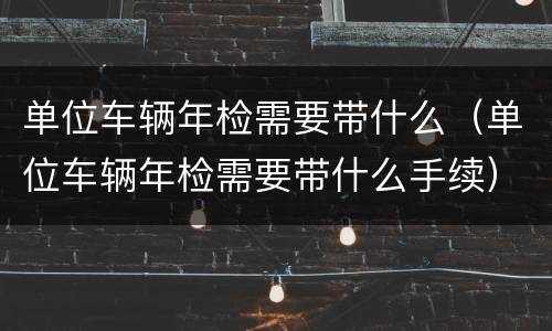 单位车辆年检需要带什么（单位车辆年检需要带什么手续）