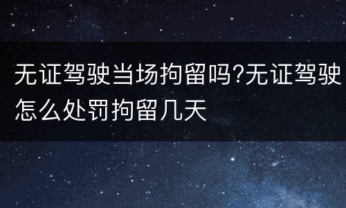无证驾驶当场拘留吗?无证驾驶怎么处罚拘留几天