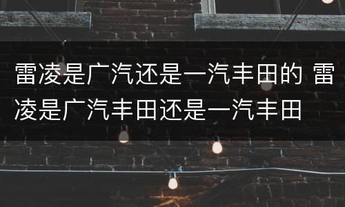 雷凌是广汽还是一汽丰田的 雷凌是广汽丰田还是一汽丰田