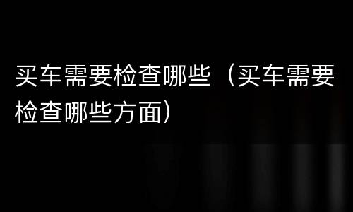 买车需要检查哪些（买车需要检查哪些方面）