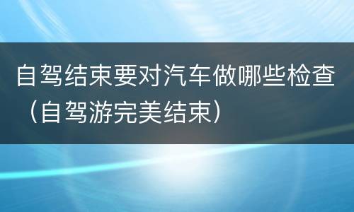 自驾结束要对汽车做哪些检查（自驾游完美结束）
