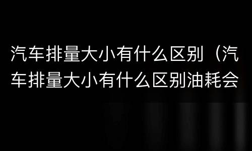 汽车排量大小有什么区别（汽车排量大小有什么区别油耗会差很大吗）