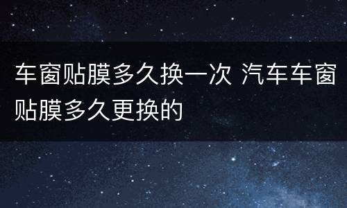 车窗贴膜多久换一次 汽车车窗贴膜多久更换的