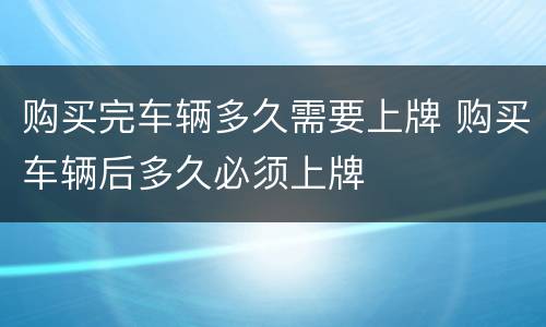 购买完车辆多久需要上牌 购买车辆后多久必须上牌