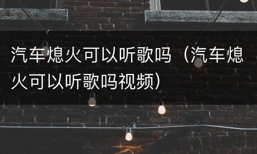 汽车熄火可以听歌吗（汽车熄火可以听歌吗视频）