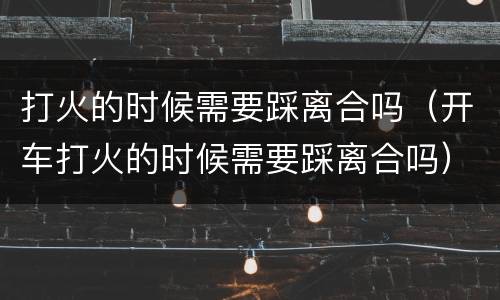 打火的时候需要踩离合吗（开车打火的时候需要踩离合吗）