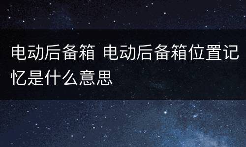 电动后备箱 电动后备箱位置记忆是什么意思