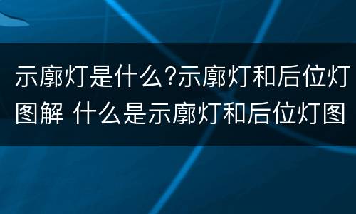 示廓灯是什么?示廓灯和后位灯图解 什么是示廓灯和后位灯图片