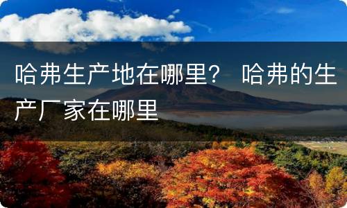 哈弗生产地在哪里？ 哈弗的生产厂家在哪里