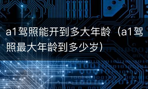 a1驾照能开到多大年龄（a1驾照最大年龄到多少岁）