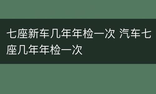 七座新车几年年检一次 汽车七座几年年检一次