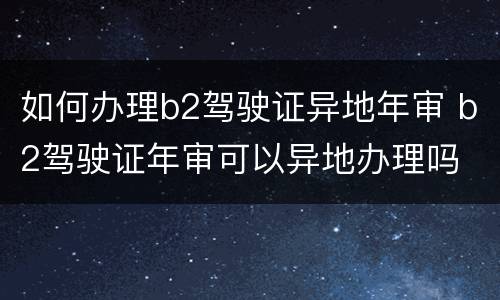 如何办理b2驾驶证异地年审 b2驾驶证年审可以异地办理吗