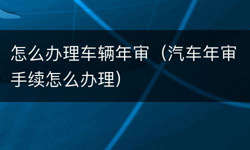 怎么办理车辆年审（汽车年审手续怎么办理）