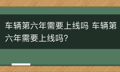 车辆第六年需要上线吗 车辆第六年需要上线吗?