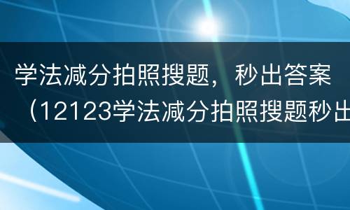 学法减分拍照搜题，秒出答案（12123学法减分拍照搜题秒出答案）
