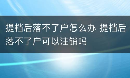 提档后落不了户怎么办 提档后落不了户可以注销吗