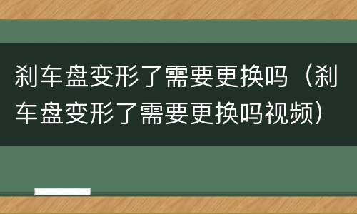 刹车盘变形了需要更换吗（刹车盘变形了需要更换吗视频）