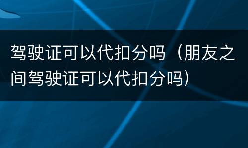 驾驶证可以代扣分吗（朋友之间驾驶证可以代扣分吗）