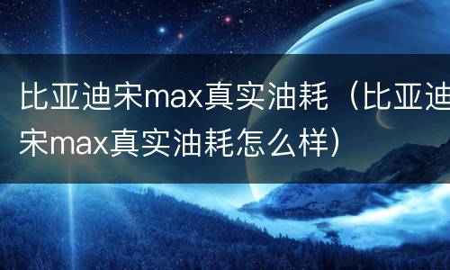 比亚迪宋max真实油耗（比亚迪宋max真实油耗怎么样）