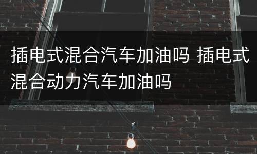 插电式混合汽车加油吗 插电式混合动力汽车加油吗