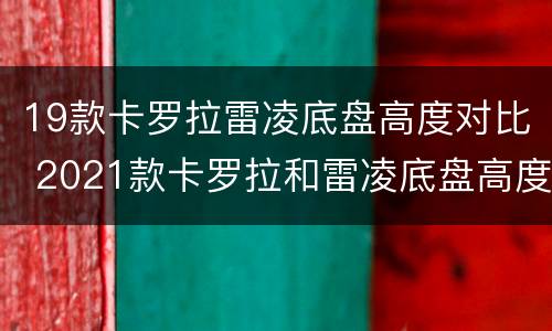 19款卡罗拉雷凌底盘高度对比 2021款卡罗拉和雷凌底盘高度是多少