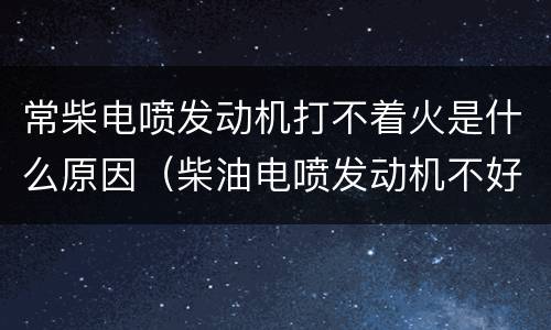 常柴电喷发动机打不着火是什么原因（柴油电喷发动机不好启动怎么回事）