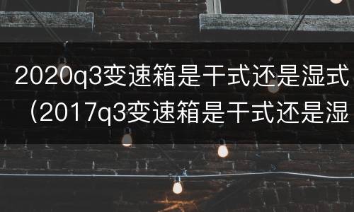 2020q3变速箱是干式还是湿式（2017q3变速箱是干式还是湿式）