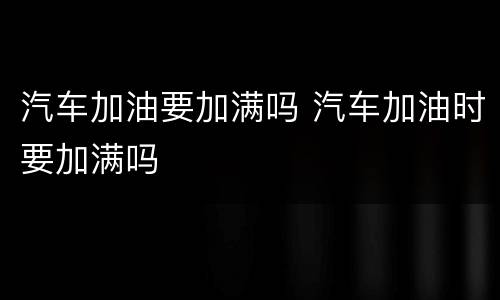 汽车加油要加满吗 汽车加油时要加满吗
