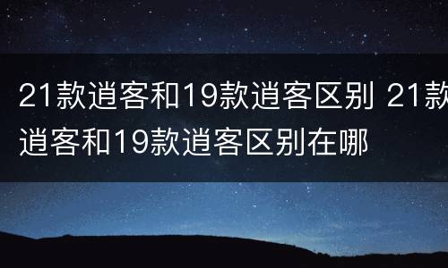 21款逍客和19款逍客区别 21款逍客和19款逍客区别在哪