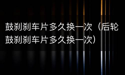 鼓刹刹车片多久换一次（后轮鼓刹刹车片多久换一次）