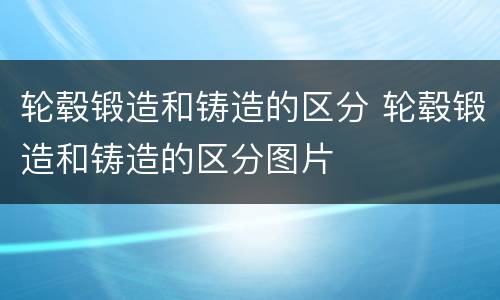 轮毂锻造和铸造的区分 轮毂锻造和铸造的区分图片