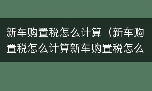 新车购置税怎么计算（新车购置税怎么计算新车购置税怎么算）