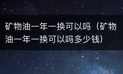 矿物油一年一换可以吗（矿物油一年一换可以吗多少钱）
