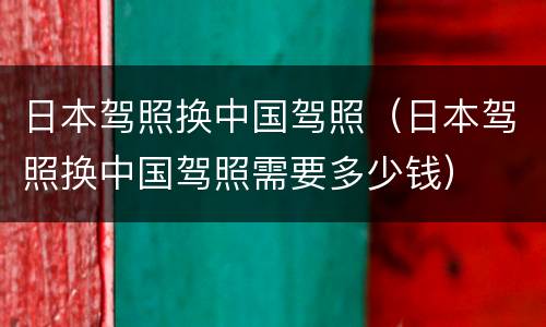 日本驾照换中国驾照（日本驾照换中国驾照需要多少钱）