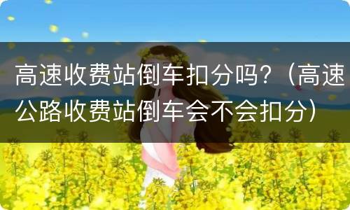 高速收费站倒车扣分吗?（高速公路收费站倒车会不会扣分）