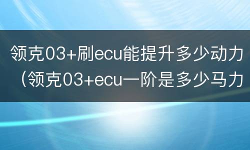 领克03+刷ecu能提升多少动力（领克03+ecu一阶是多少马力）